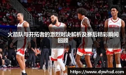 火箭队与开拓者的激烈对决解析及赛后精彩瞬间回顾